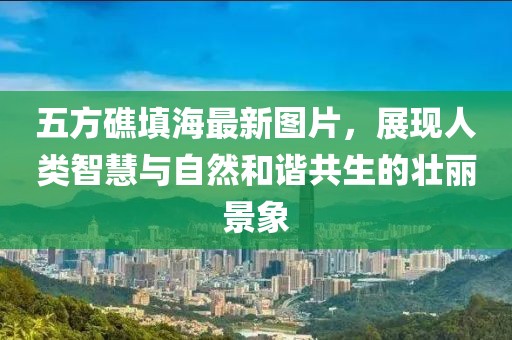 五方礁填海最新圖片，展現(xiàn)人類(lèi)智慧與自然和諧共生的壯麗景象