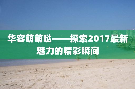 華容萌萌噠——探索2017最新魅力的精彩瞬間