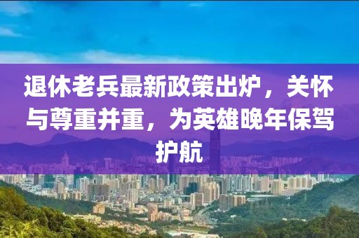 退休老兵最新政策出爐，關懷與尊重并重，為英雄晚年保駕護航