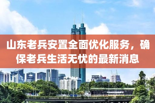 山東老兵安置全面優(yōu)化服務，確保老兵生活無憂的最新消息