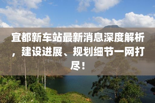 宜都新車站最新消息深度解析，建設(shè)進(jìn)展、規(guī)劃細(xì)節(jié)一網(wǎng)打盡！