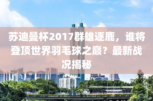 蘇迪曼杯2017群雄逐鹿，誰將登頂世界羽毛球之巔？最新戰(zhàn)況揭秘