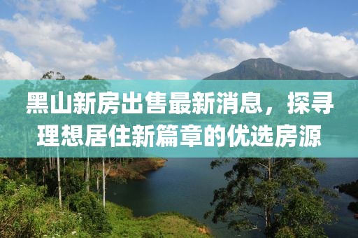 黑山新房出售最新消息，探尋理想居住新篇章的優(yōu)選房源