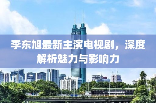 李東旭最新主演電視劇，深度解析魅力與影響力