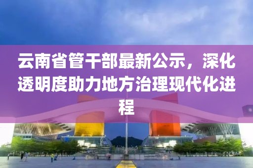 云南省管干部最新公示，深化透明度助力地方治理現(xiàn)代化進(jìn)程