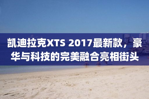 凱迪拉克XTS 2017最新款，豪華與科技的完美融合亮相街頭