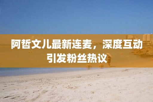 阿哲文兒最新連麥，深度互動引發(fā)粉絲熱議