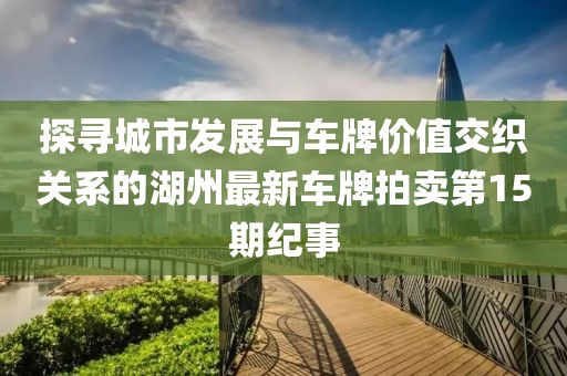 探尋城市發(fā)展與車牌價值交織關系的湖州最新車牌拍賣第15期紀事