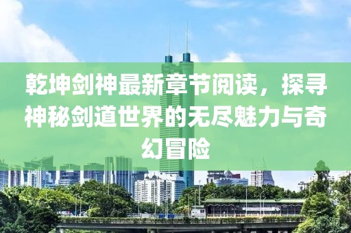 乾坤劍神最新章節(jié)閱讀，探尋神秘劍道世界的無盡魅力與奇幻冒險(xiǎn)