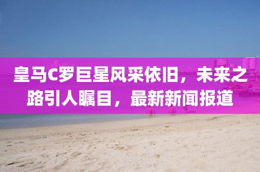 皇馬C羅巨星風(fēng)采依舊，未來之路引人矚目，最新新聞報道