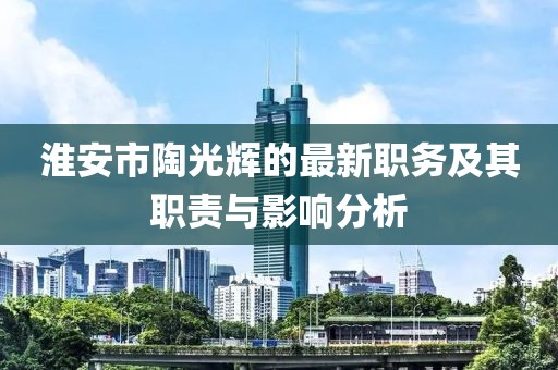 淮安市陶光輝的最新職務(wù)及其職責與影響分析