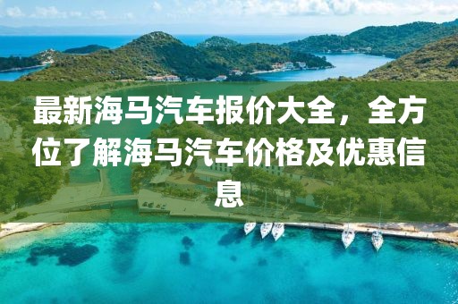 最新海馬汽車報價大全，全方位了解海馬汽車價格及優(yōu)惠信息