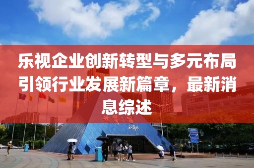 樂視企業(yè)創(chuàng)新轉型與多元布局引領行業(yè)發(fā)展新篇章，最新消息綜述