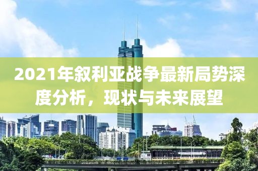 2021年敘利亞戰(zhàn)爭最新局勢深度分析，現(xiàn)狀與未來展望