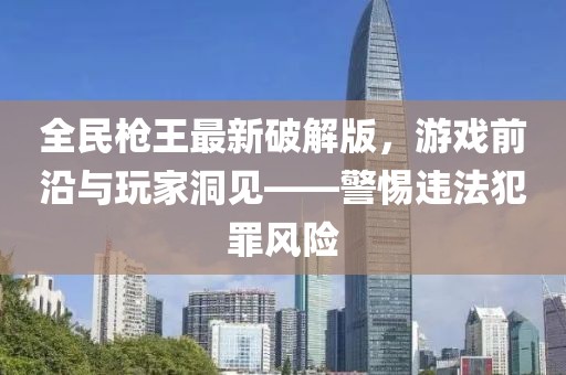 全民槍王最新破解版，游戲前沿與玩家洞見——警惕違法犯罪風(fēng)險(xiǎn)