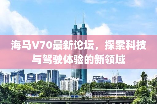 海馬V70最新論壇，探索科技與駕駛體驗(yàn)的新領(lǐng)域