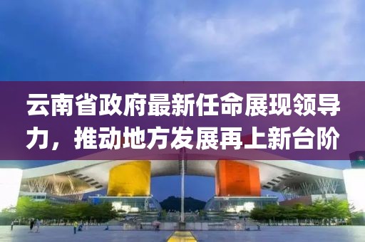 云南省政府最新任命展現(xiàn)領(lǐng)導力，推動地方發(fā)展再上新臺階