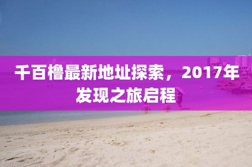 千百櫓最新地址探索，2017年發(fā)現(xiàn)之旅啟程