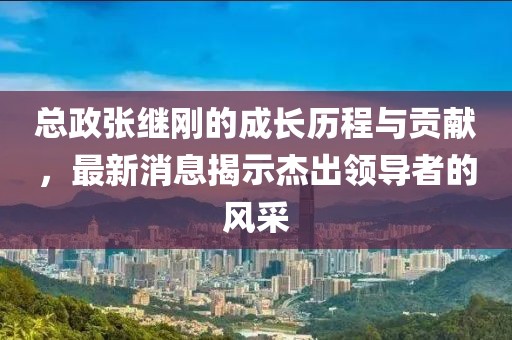 總政張繼剛的成長歷程與貢獻(xiàn)，最新消息揭示杰出領(lǐng)導(dǎo)者的風(fēng)采