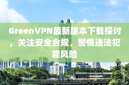 GreenVPN最新版本下載探討，關(guān)注安全合規(guī)，警惕違法犯罪風(fēng)險