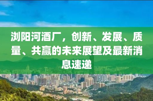 瀏陽河酒廠，創(chuàng)新、發(fā)展、質(zhì)量、共贏的未來展望及最新消息速遞