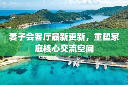 妻子會(huì)客廳最新更新，重塑家庭核心交流空間