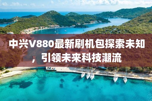 中興V880最新刷機(jī)包探索未知，引領(lǐng)未來科技潮流