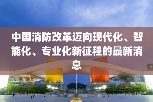 中國消防改革邁向現(xiàn)代化、智能化、專業(yè)化新征程的最新消息