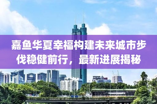 嘉魚(yú)華夏幸福構(gòu)建未來(lái)城市步伐穩(wěn)健前行，最新進(jìn)展揭秘