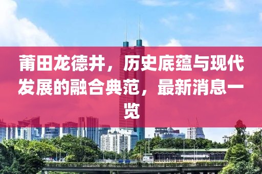 莆田龍德井，歷史底蘊(yùn)與現(xiàn)代發(fā)展的融合典范，最新消息一覽