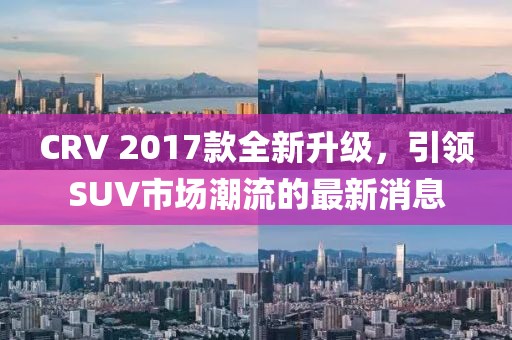 CRV 2017款全新升級(jí)，引領(lǐng)SUV市場潮流的最新消息