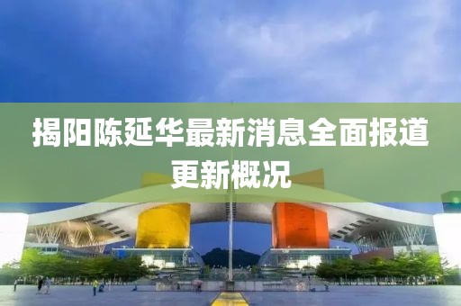 揭陽(yáng)陳延華最新消息全面報(bào)道更新概況