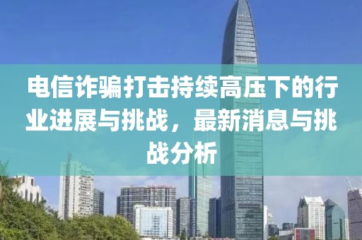 電信詐騙打擊持續(xù)高壓下的行業(yè)進展與挑戰(zhàn)，最新消息與挑戰(zhàn)分析