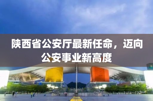 陜西省公安廳最新任命，邁向公安事業(yè)新高度