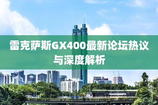 雷克薩斯GX400最新論壇熱議與深度解析