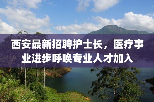 西安最新招聘護(hù)士長，醫(yī)療事業(yè)進(jìn)步呼喚專業(yè)人才加入