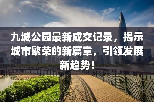 九城公園最新成交記錄，揭示城市繁榮的新篇章，引領(lǐng)發(fā)展新趨勢！