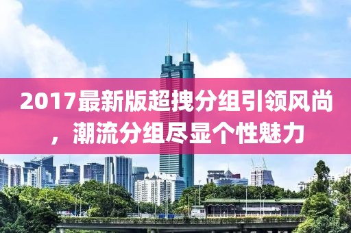 2017最新版超拽分組引領(lǐng)風(fēng)尚，潮流分組盡顯個(gè)性魅力