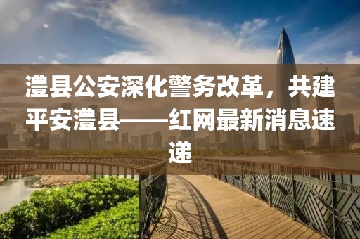 澧縣公安深化警務(wù)改革，共建平安澧縣——紅網(wǎng)最新消息速遞